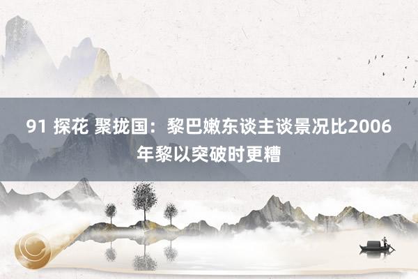 91 探花 聚拢国：黎巴嫩东谈主谈景况比2006年黎以突破时更糟