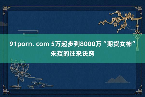 91porn. com 5万起步到8000万“期货女神”朱燚的往来诀窍