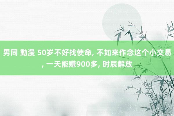 男同 動漫 50岁不好找使命， 不如来作念这个小交易， 一天能赚900多， 时辰解放