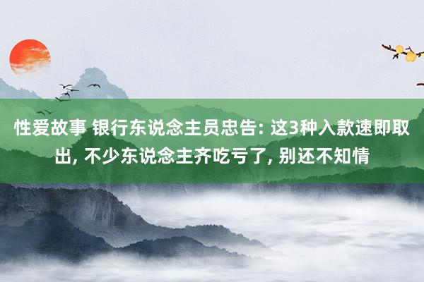 性爱故事 银行东说念主员忠告: 这3种入款速即取出， 不少东说念主齐吃亏了， 别还不知情