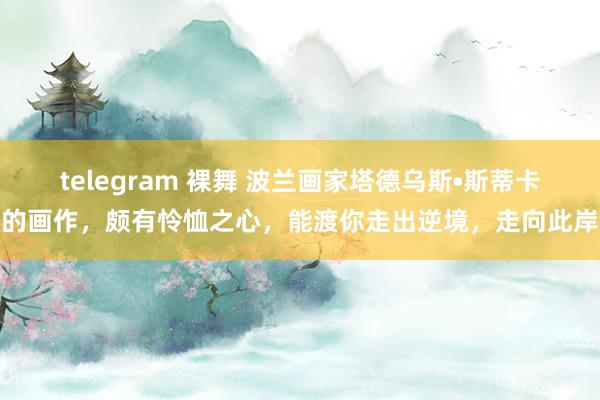 telegram 裸舞 波兰画家塔德乌斯•斯蒂卡的画作，颇有怜恤之心，能渡你走出逆境，走向此岸