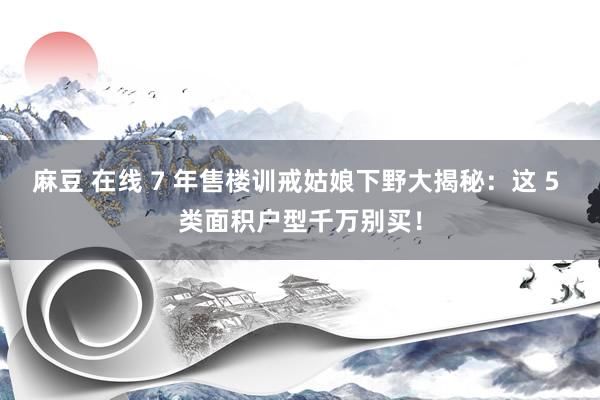 麻豆 在线 7 年售楼训戒姑娘下野大揭秘：这 5 类面积户型千万别买！