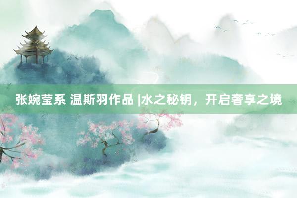 张婉莹系 温斯羽作品 |水之秘钥，开启奢享之境