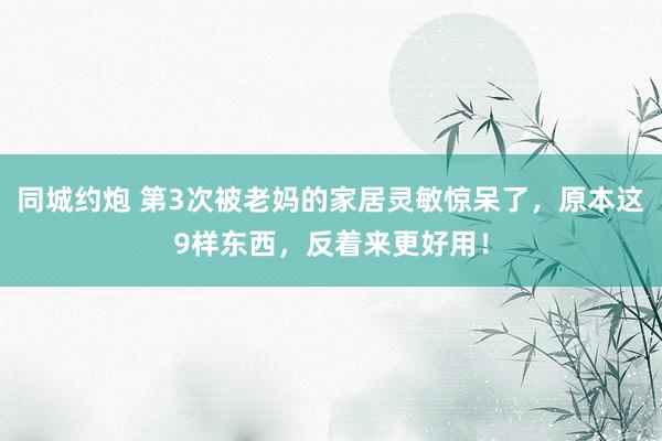 同城约炮 第3次被老妈的家居灵敏惊呆了，原本这9样东西，反着来更好用！