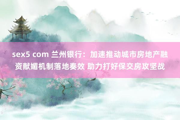 sex5 com 兰州银行：加速推动城市房地产融资献媚机制落地奏效 助力打好保交房攻坚战