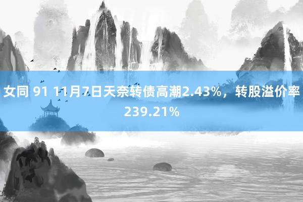 女同 91 11月7日天奈转债高潮2.43%，转股溢价率239.21%