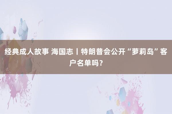 经典成人故事 海国志丨特朗普会公开“萝莉岛”客户名单吗？