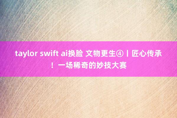 taylor swift ai换脸 文物更生④丨匠心传承！一场稀奇的妙技大赛