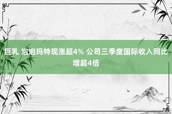 巨乳 泡泡玛特现涨超4% 公司三季度国际收入同比增超4倍