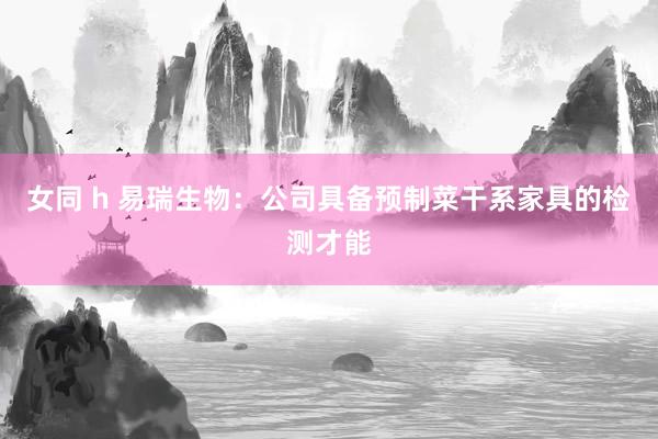 女同 h 易瑞生物：公司具备预制菜干系家具的检测才能