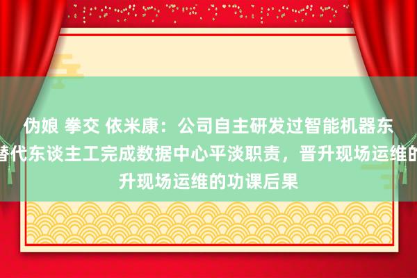 伪娘 拳交 依米康：公司自主研发过智能机器东谈主，可替代东谈主工完成数据中心平淡职责，晋升现场运维的功课后果