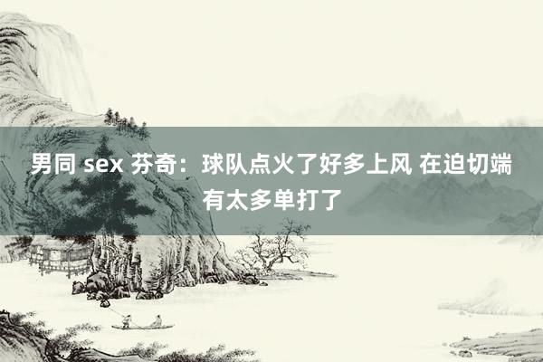 男同 sex 芬奇：球队点火了好多上风 在迫切端有太多单打了