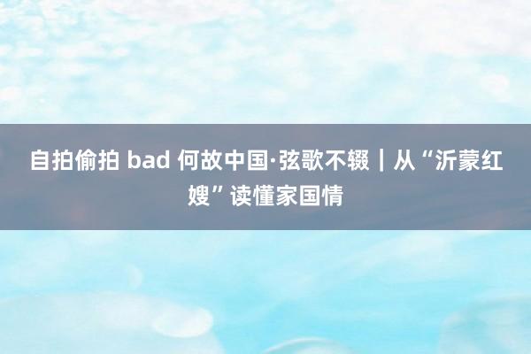 自拍偷拍 bad 何故中国·弦歌不辍｜从“沂蒙红嫂”读懂家国情