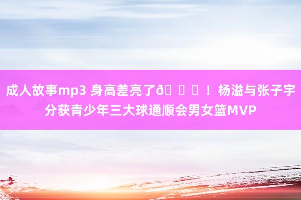 成人故事mp3 身高差亮了😝！杨溢与张子宇分获青少年三大球通顺会男女篮MVP