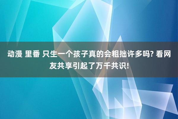 动漫 里番 只生一个孩子真的会粗拙许多吗? 看网友共享引起了万千共识!