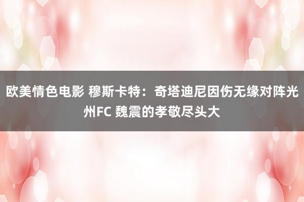 欧美情色电影 穆斯卡特：奇塔迪尼因伤无缘对阵光州FC 魏震的孝敬尽头大