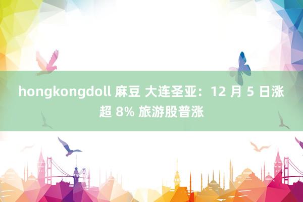 hongkongdoll 麻豆 大连圣亚：12 月 5 日涨超 8% 旅游股普涨