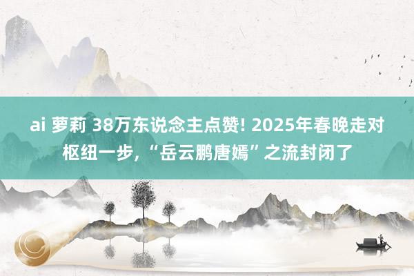 ai 萝莉 38万东说念主点赞! 2025年春晚走对枢纽一步， “岳云鹏唐嫣”之流封闭了