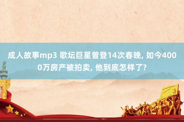 成人故事mp3 歌坛巨星曾登14次春晚， 如今4000万房产被拍卖， 他到底怎样了?