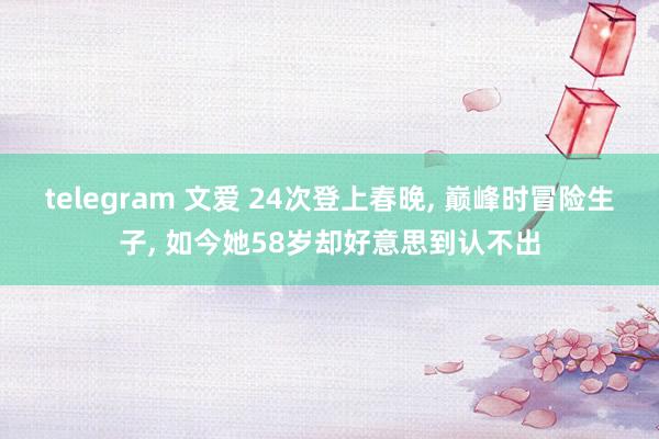 telegram 文爱 24次登上春晚， 巅峰时冒险生子， 如今她58岁却好意思到认不出