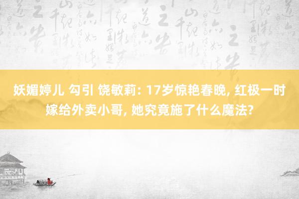 妖媚婷儿 勾引 饶敏莉: 17岁惊艳春晚， 红极一时嫁给外卖小哥， 她究竟施了什么魔法?