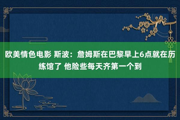 欧美情色电影 斯波：詹姆斯在巴黎早上6点就在历练馆了 他险些每天齐第一个到