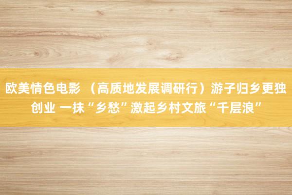 欧美情色电影 （高质地发展调研行）游子归乡更独创业 一抹“乡愁”激起乡村文旅“千层浪”