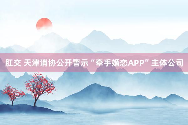 肛交 天津消协公开警示“牵手婚恋APP”主体公司