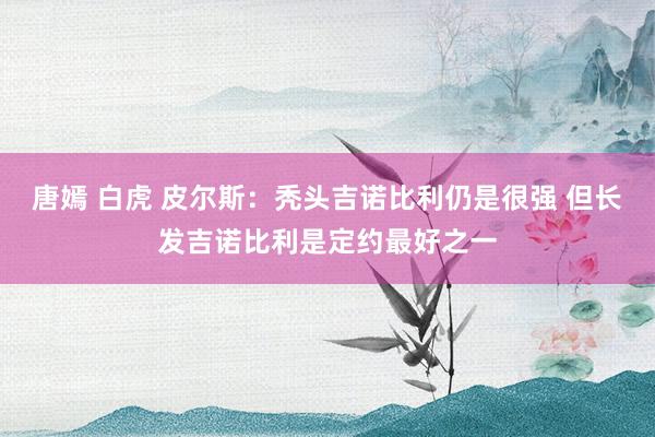 唐嫣 白虎 皮尔斯：秃头吉诺比利仍是很强 但长发吉诺比利是定约最好之一