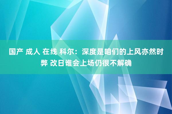 国产 成人 在线 科尔：深度是咱们的上风亦然时弊 改日谁会上场仍很不解确