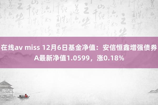 在线av miss 12月6日基金净值：安信恒鑫增强债券A最新净值1.0599，涨0.18%