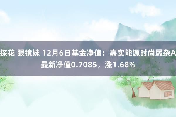 探花 眼镜妹 12月6日基金净值：嘉实能源时尚羼杂A最新净值0.7085，涨1.68%