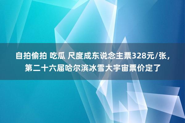 自拍偷拍 吃瓜 尺度成东说念主票328元/张，第二十六届哈尔滨冰雪大宇宙票价定了