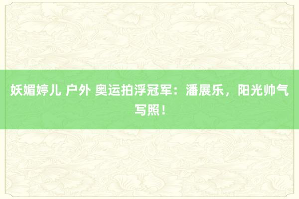 妖媚婷儿 户外 奥运拍浮冠军：潘展乐，阳光帅气写照！