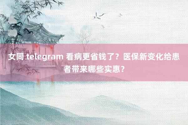 女同 telegram 看病更省钱了？医保新变化给患者带来哪些实惠？