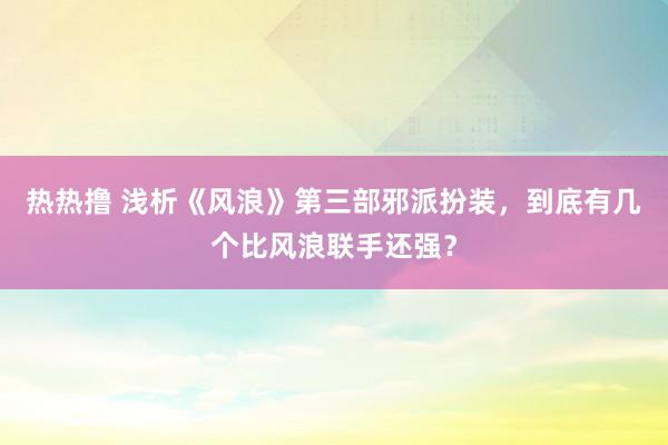 热热撸 浅析《风浪》第三部邪派扮装，到底有几个比风浪联手还强？