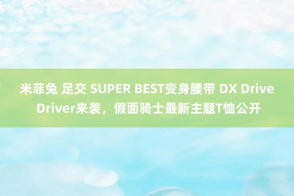 米菲兔 足交 SUPER BEST变身腰带 DX Drive Driver来袭，假面骑士最新主题T恤公开