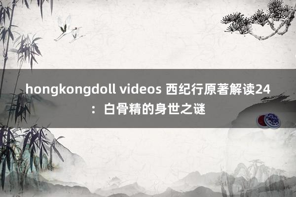 hongkongdoll videos 西纪行原著解读24：白骨精的身世之谜