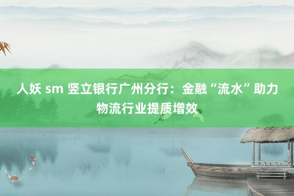 人妖 sm 竖立银行广州分行：金融“流水”助力物流行业提质增效