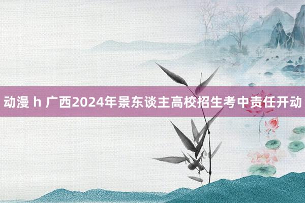 动漫 h 广西2024年景东谈主高校招生考中责任开动