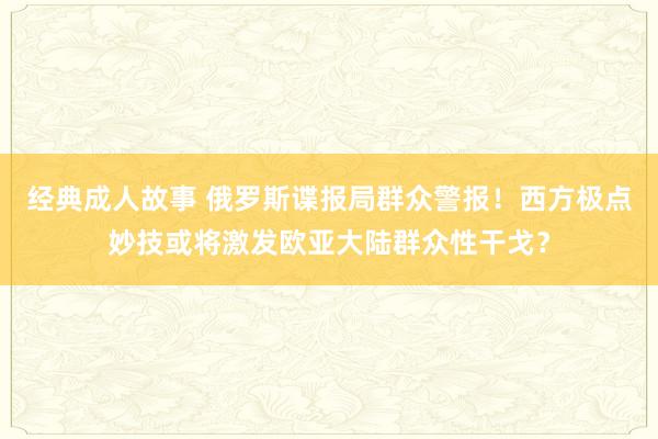 经典成人故事 俄罗斯谍报局群众警报！西方极点妙技或将激发欧亚大陆群众性干戈？