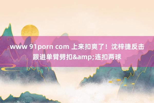 www 91porn com 上来扣爽了！沈梓捷反击跟进单臂劈扣&连扣两球