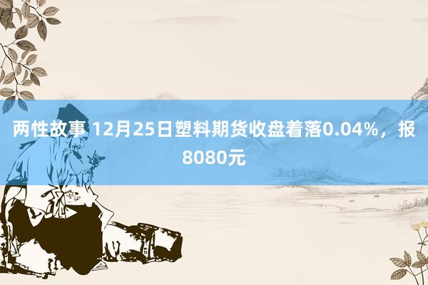 两性故事 12月25日塑料期货收盘着落0.04%，报8080元