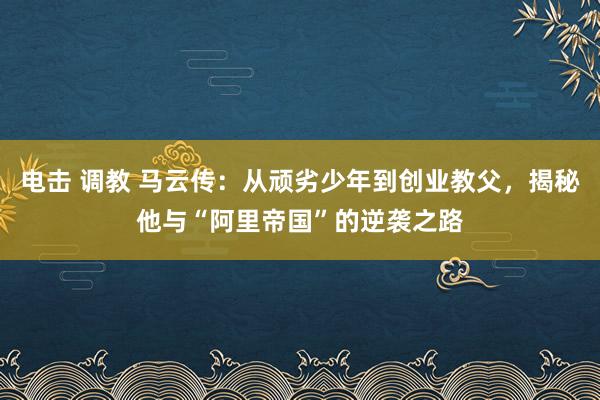 电击 调教 马云传：从顽劣少年到创业教父，揭秘他与“阿里帝国”的逆袭之路