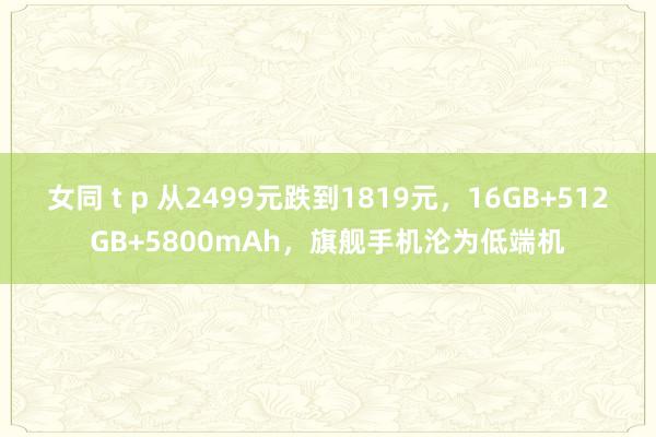 女同 t p 从2499元跌到1819元，16GB+512GB+5800mAh，旗舰手机沦为低端机