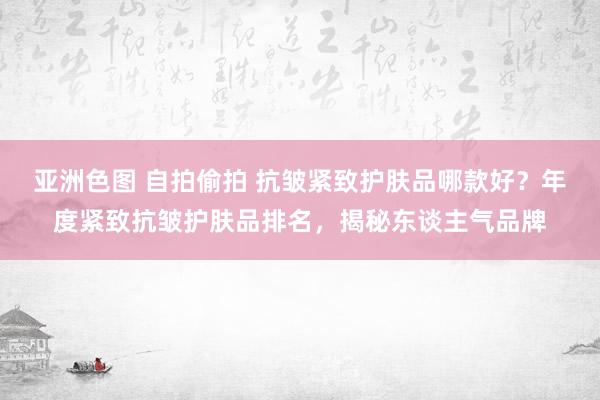 亚洲色图 自拍偷拍 抗皱紧致护肤品哪款好？年度紧致抗皱护肤品排名，揭秘东谈主气品牌