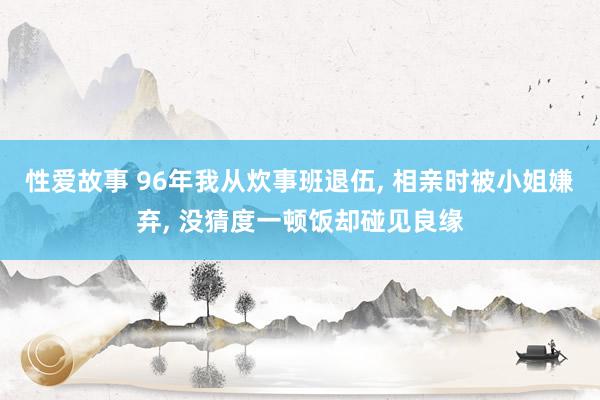 性爱故事 96年我从炊事班退伍， 相亲时被小姐嫌弃， 没猜度一顿饭却碰见良缘