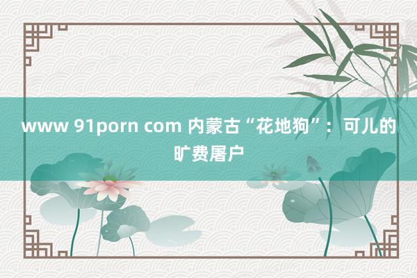 www 91porn com 内蒙古“花地狗”：可儿的旷费屠户