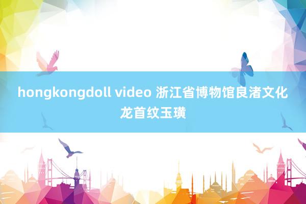 hongkongdoll video 浙江省博物馆良渚文化龙首纹玉璜