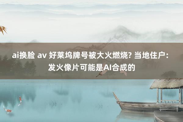 ai换脸 av 好莱坞牌号被大火燃烧? 当地住户: 发火像片可能是AI合成的